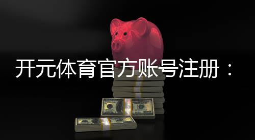 开元体育官方账号注册:轻松完成注册畅享顶级棋牌娱乐体验