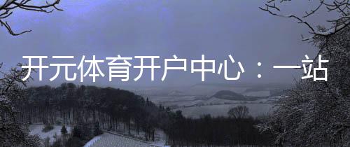开元体育开户中心:一站式畅享棋牌电游的顶级娱乐体验