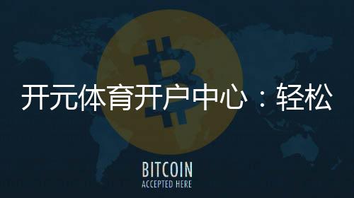 开元体育开户中心:轻松注册享豪华游戏礼遇