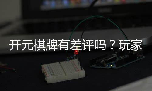 开元棋牌有差评吗?玩家真实评价与体验分享