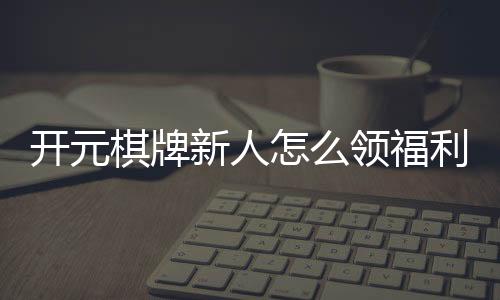 开元棋牌新人怎么领福利?手把手教你轻松获取新人礼包