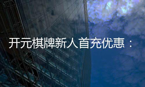 开元棋牌新人首充优惠:注册即享超值礼包与独家返利