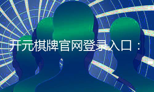 开元棋牌官网登录入口:畅享经典棋牌游戏与豪华礼遇