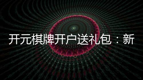 开元棋牌开户送礼包:新会员专享豪礼大放送