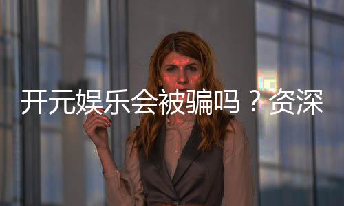 开元娱乐会被骗吗？资深玩家揭秘防骗技巧与平台安全性