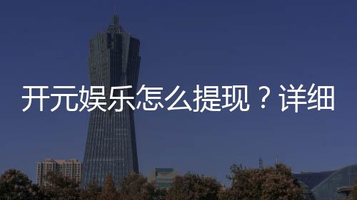 开元娱乐怎么提现？详细教程与到账时间解析