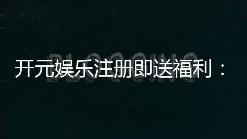 开元娱乐注册即送福利:新人专享豪礼首存加赠彩金翻倍