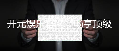 开元娱乐官网:畅享顶级棋牌电游的奢华体验