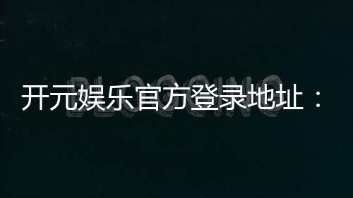 开元娱乐官方登录地址:畅享顶级棋牌电游的官方入口指南