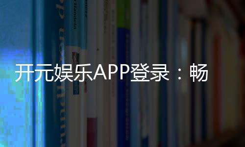 开元娱乐APP登录：畅享顶级棋牌与电子游艺的豪华体验