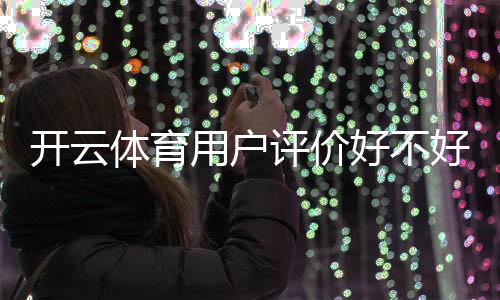 开云体育用户评价好不好？真实口碑、使用体验与安全性全面解析