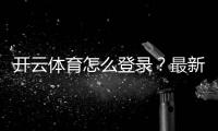 开云体育怎么登录？最新版手机电脑登录步骤与常见问题快速解决