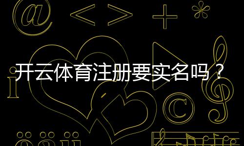 开云体育注册要实名吗?实名认证流程、必要性与常见问题一次看懂