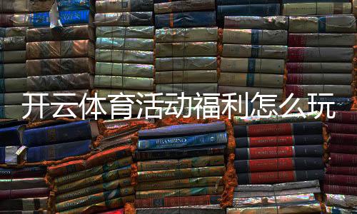 开云体育活动福利怎么玩?新手领取攻略与优惠规则全面解析