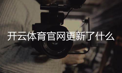 开云体育官网更新了什么?新版功能、登录流程与常见问题一文看懂