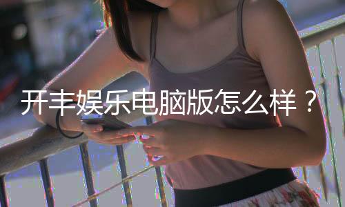开丰娱乐电脑版怎么样?资深玩家分享真实体验与使用技巧