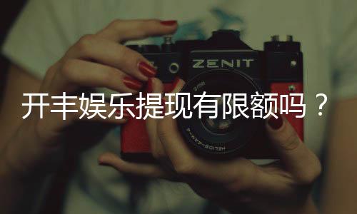 开丰娱乐提现有限额吗?详细解答提现规则与限额标准