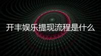 开丰娱乐提现流程是什么？详细步骤与到账时间解析