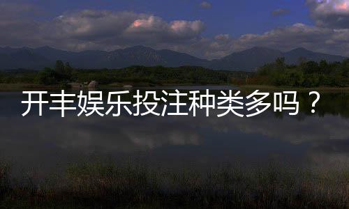 开丰娱乐投注种类多吗?深度解析平台热门游戏与特色玩法