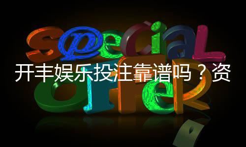 开丰娱乐投注靠谱吗?资深玩家实测平台安全性与体验报告