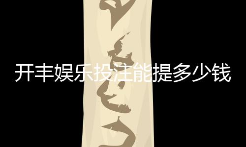 开丰娱乐投注能提多少钱?揭秘提款额度与到账时间