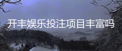 开丰娱乐投注项目丰富吗？深度解析其多元游戏选择与特色玩法