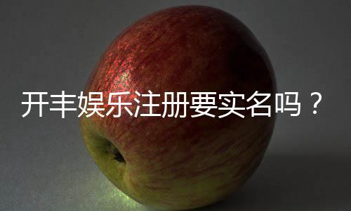 开丰娱乐注册要实名吗?实名认证流程及注意事项详解