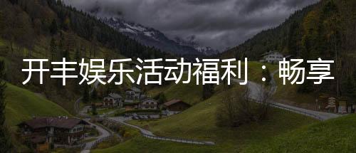 开丰娱乐活动福利:畅享多重豪礼与独家优惠
