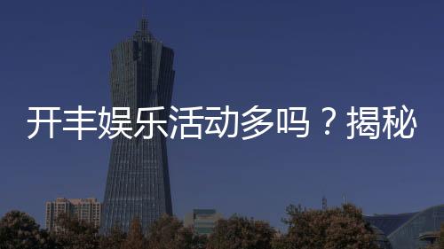 开丰娱乐活动多吗？揭秘其丰富活动与独家优惠