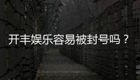 开丰娱乐容易被封号吗？资深玩家揭秘防封技巧与平台选择