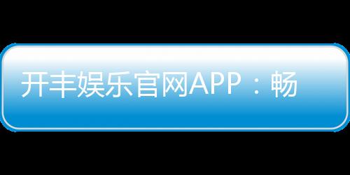 开丰娱乐官网APP：畅享顶级棋牌电游一键下载赢豪礼