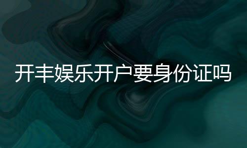 开丰娱乐开户要身份证吗?详解实名认证流程与注意事项