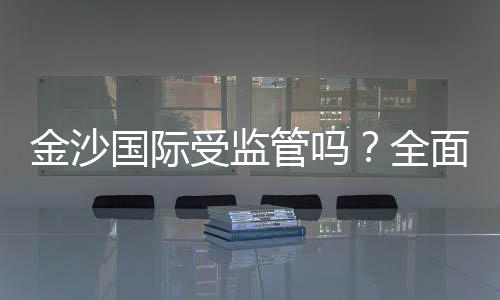 金沙国际受监管吗?全面解析其合法性与监管现状