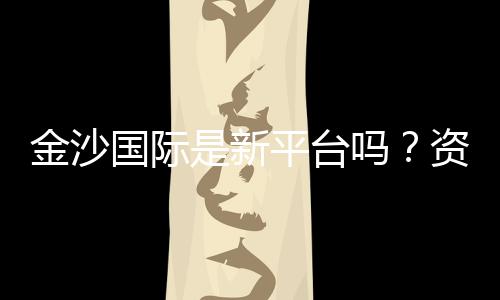 金沙国际是新平台吗？资深玩家带你揭秘真实体验