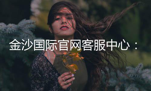 金沙国际官网客服中心:专业服务与高效解决方案一网打尽