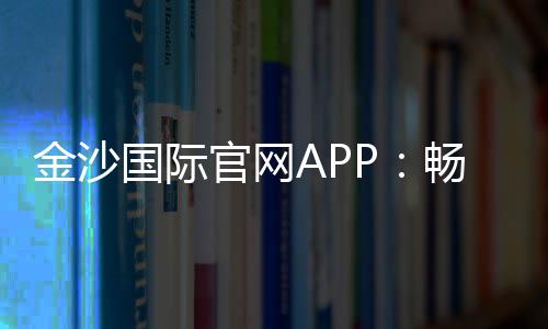 金沙国际官网APP:畅享顶级棋牌娱乐与电子游艺体验