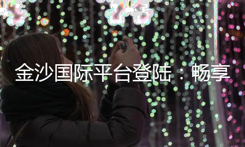金沙国际平台登陆：畅享顶级娱乐体验与丰厚优惠