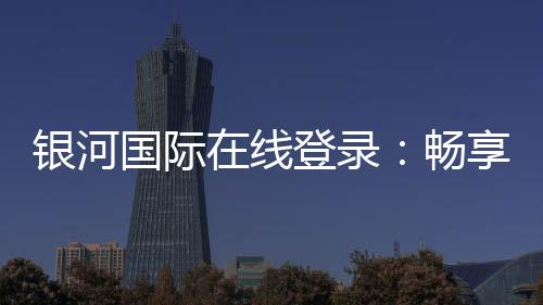 银河国际在线登录：畅享精彩棋牌娱乐投注！