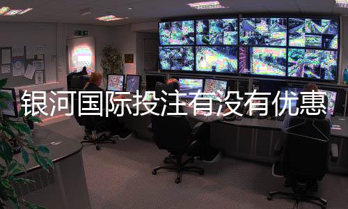 银河国际投注有没有优惠？最新优惠活动及领取攻略