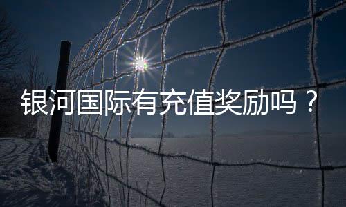 银河国际有充值奖励吗？揭秘最新优惠活动及领取攻略