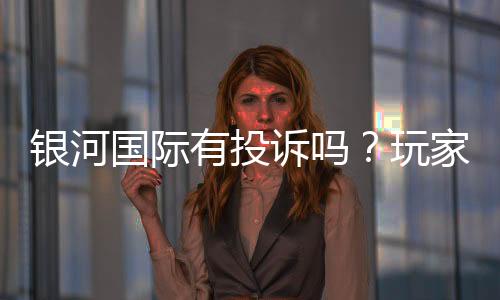 银河国际有投诉吗?玩家真实反馈与投诉处理解析