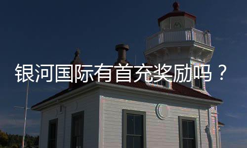 银河国际有首充奖励吗?揭秘新人首存优惠与领取攻略