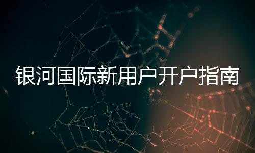 银河国际新用户开户指南:轻松注册享首存礼遇与新手福利