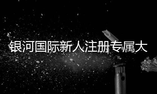 银河国际新人注册专属大礼包:首存即送888元彩金与VIP特权