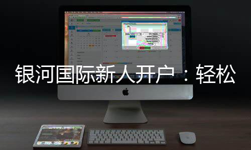 银河国际新人开户:轻松注册享首存礼金与独家优惠