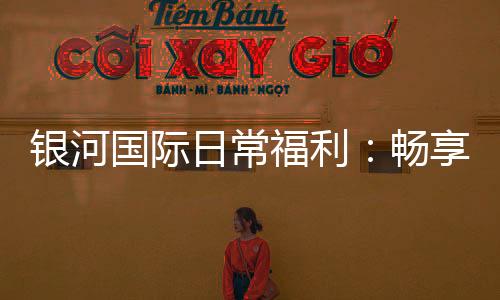 银河国际日常福利:畅享多重好礼与专属优惠