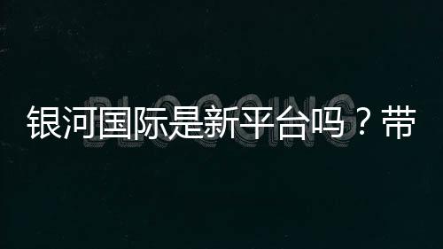 银河国际是新平台吗？带你了解这个新兴娱乐平台的真实情况