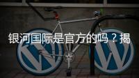 银河国际是官方的吗？揭秘平台背景与安全认证详情