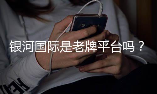 银河国际是老牌平台吗?资深玩家揭秘其历史与真实体验