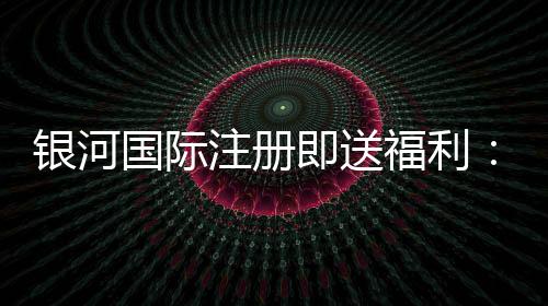 银河国际注册即送福利:新会员专享豪礼与高额返水活动